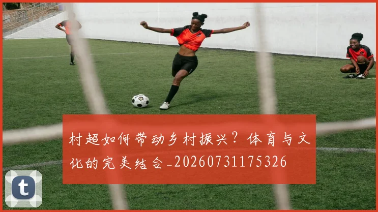村超如何带动乡村振兴?体育与文化的完美结合_20260731175326