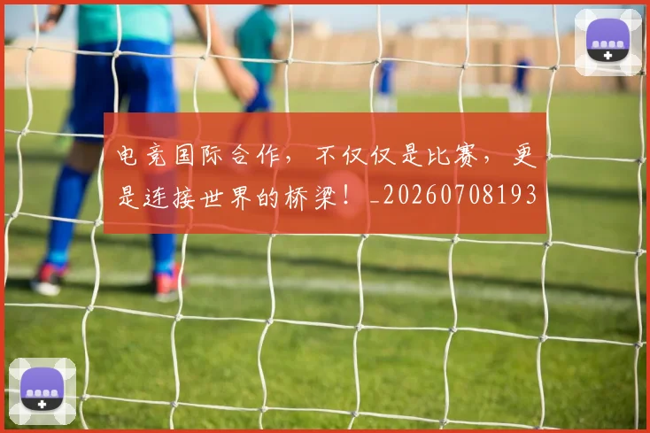 电竞国际合作，不仅仅是比赛，更是连接世界的桥梁！_20260708193000_20260802162022