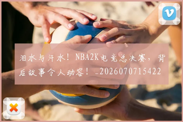 泪水与汗水!NBA2K电竞总决赛,背后故事令人动容!_20260707154221_20260801173630