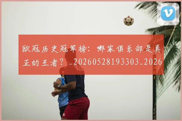 欧冠历史冠军榜：哪家俱乐部是真正的王者？_20260528193303_20260707150545_20260801162337
